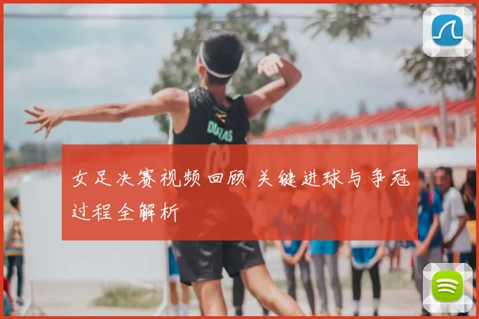 女足决赛视频回顾 关键进球与争冠过程全解析
