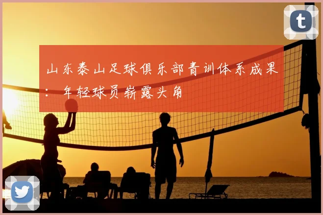 山东泰山足球俱乐部青训体系成果：年轻球员崭露头角