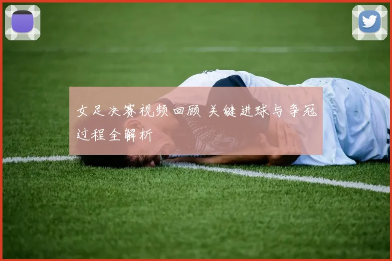 女足决赛视频回顾 关键进球与争冠过程全解析